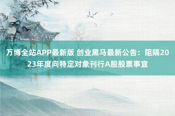 万博全站APP最新版 创业黑马最新公告：阻隔2023年度向特定对象刊行A股股票事宜