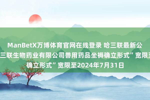 ManBetX万博体育官网在线登录 哈三联最新公告：拟将“灵宝哈三联生物药业有限公司兽用药品坐褥确立形式”宽限至2024年7月31日