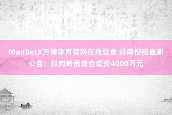 ManBetX万博体育官网在线登录 岭南控股最新公告：拟向岭南货仓增资4000万元