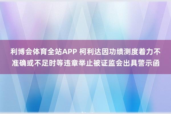 利博会体育全站APP 柯利达因功绩测度着力不准确或不足时等违章举止被证监会出具警示函