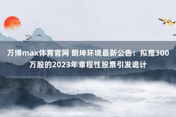 万博max体育官网 朗坤环境最新公告：拟推300万股的2023年章程性股票引发诡计