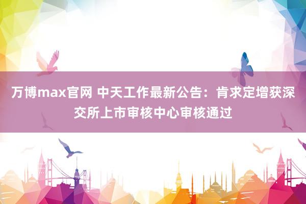 万博max官网 中天工作最新公告：肯求定增获深交所上市审核中心审核通过