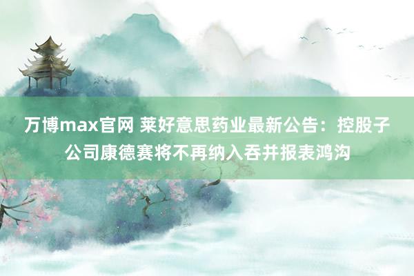 万博max官网 莱好意思药业最新公告：控股子公司康德赛将不再纳入吞并报表鸿沟