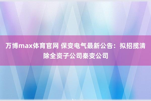 万博max体育官网 保变电气最新公告：拟招揽清除全资子公司秦变公司