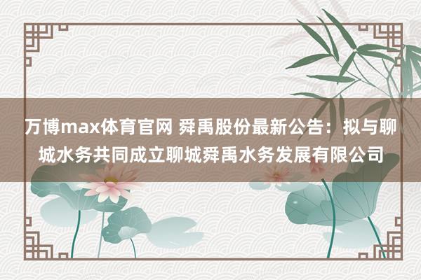 万博max体育官网 舜禹股份最新公告：拟与聊城水务共同成立聊城舜禹水务发展有限公司