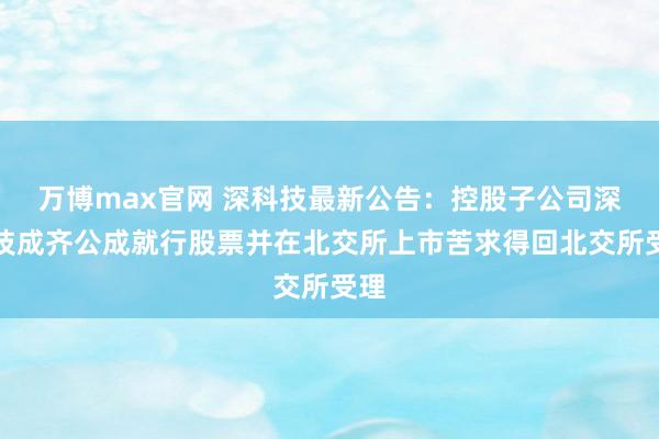 万博max官网 深科技最新公告：控股子公司深科技成齐公成就行股票并在北交所上市苦求得回北交所受理