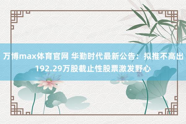 万博max体育官网 华勤时代最新公告：拟推不高出192.29万股截止性股票激发野心