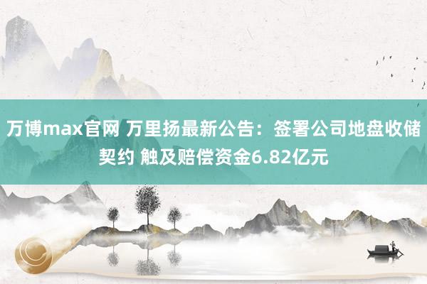 万博max官网 万里扬最新公告：签署公司地盘收储契约 触及赔偿资金6.82亿元