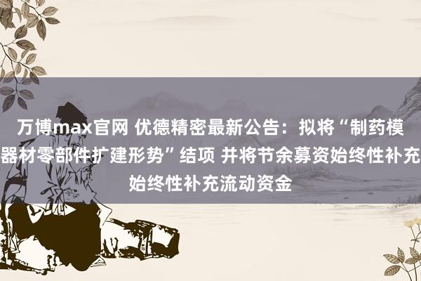 万博max官网 优德精密最新公告：拟将“制药模具及医疗器材零部件扩建形势”结项 并将节余募资始终性补充流动资金