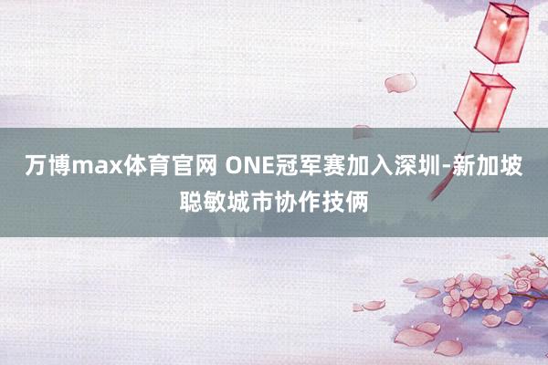 万博max体育官网 ONE冠军赛加入深圳-新加坡聪敏城市协作技俩