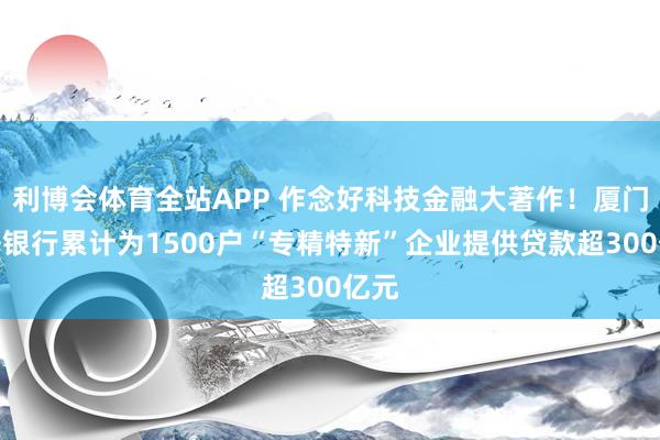 利博会体育全站APP 作念好科技金融大著作！厦门国外银行累计为1500户“专精特新”企业提供贷款超300亿元