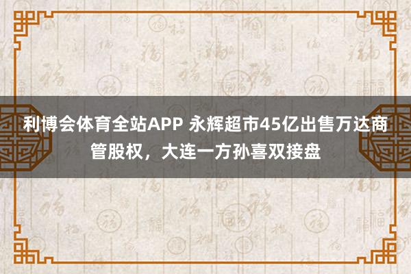 利博会体育全站APP 永辉超市45亿出售万达商管股权，大连一方孙喜双接盘