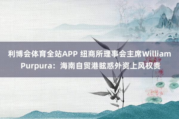 利博会体育全站APP 纽商所理事会主席William Purpura：海南自贸港眩惑外资上风权贵