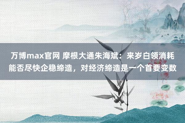 万博max官网 摩根大通朱海斌：来岁白领消耗能否尽快企稳缔造，对经济缔造是一个首要变数