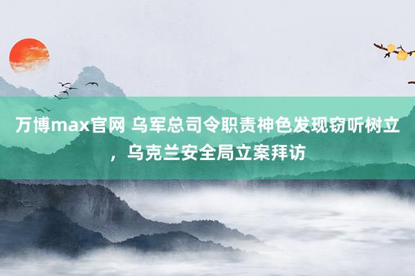 万博max官网 乌军总司令职责神色发现窃听树立，乌克兰安全局立案拜访