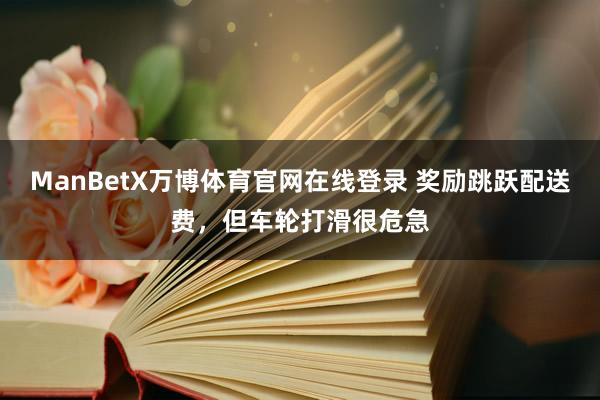 ManBetX万博体育官网在线登录 奖励跳跃配送费，但车轮打滑很危急