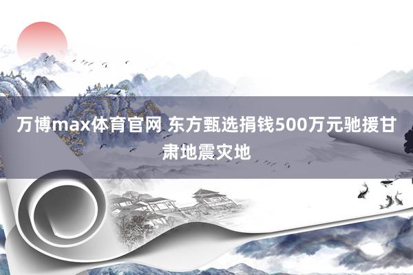 万博max体育官网 东方甄选捐钱500万元驰援甘肃地震灾地