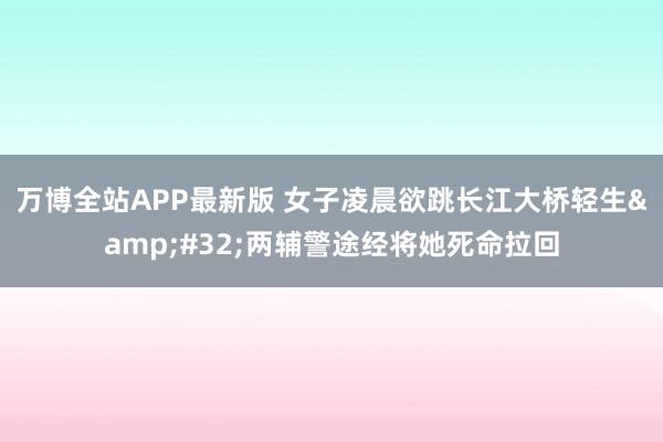 万博全站APP最新版 女子凌晨欲跳长江大桥轻生&#32;两辅警途经将她死命拉回