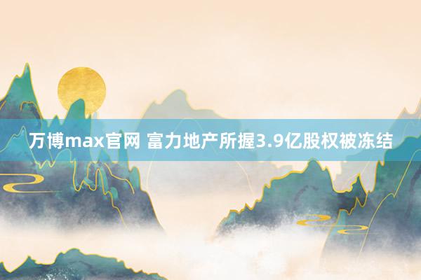 万博max官网 富力地产所握3.9亿股权被冻结