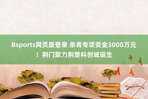 Bsports网页版登录 杀青专项资金3000万元！荆门聚力荆楚科创城诞生