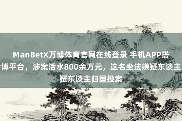 ManBetX万博体育官网在线登录 手机APP搭建网罗赌博平台，涉案活水800余万元，这名坐法嫌疑东谈主归国投案