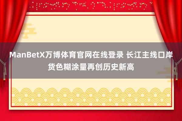 ManBetX万博体育官网在线登录 长江主线口岸货色糊涂量再创历史新高