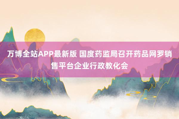 万博全站APP最新版 国度药监局召开药品网罗销售平台企业行政教化会