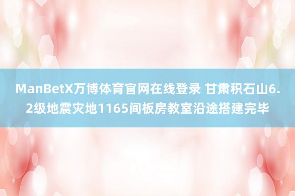 ManBetX万博体育官网在线登录 甘肃积石山6.2级地震灾地1165间板房教室沿途搭建完毕