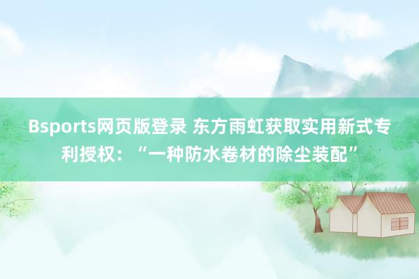 Bsports网页版登录 东方雨虹获取实用新式专利授权：“一种防水卷材的除尘装配”