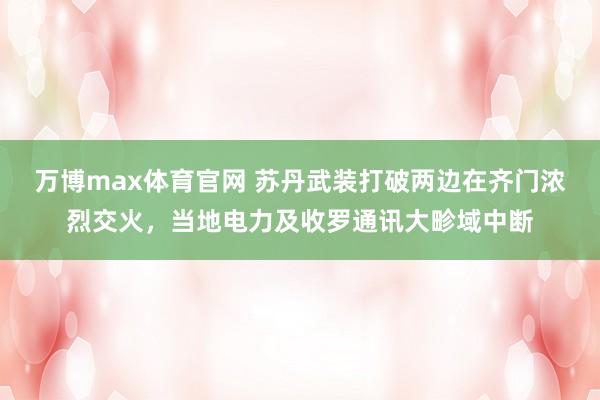 万博max体育官网 苏丹武装打破两边在齐门浓烈交火，当地电力及收罗通讯大畛域中断