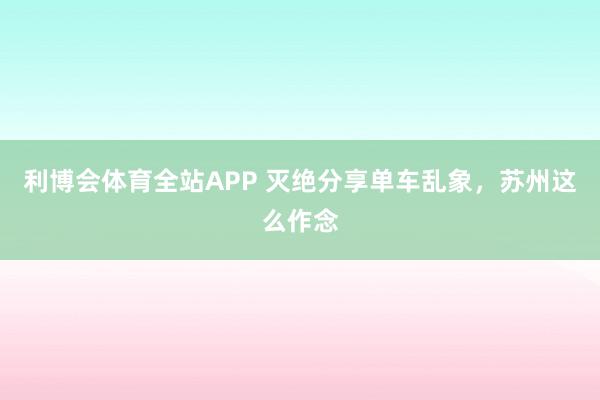 利博会体育全站APP 灭绝分享单车乱象，苏州这么作念