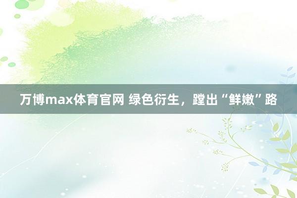 万博max体育官网 绿色衍生，蹚出“鲜嫩”路