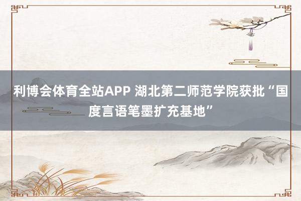 利博会体育全站APP 湖北第二师范学院获批“国度言语笔墨扩充基地”