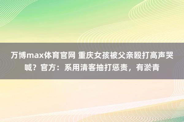 万博max体育官网 重庆女孩被父亲殴打高声哭喊？官方：系用清客抽打惩责，有淤青