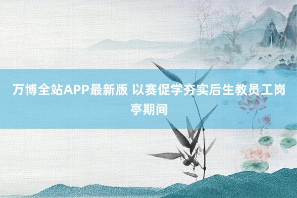 万博全站APP最新版 以赛促学夯实后生教员工岗亭期间