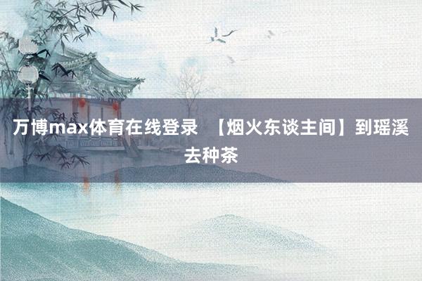 万博max体育在线登录  【烟火东谈主间】到瑶溪去种茶