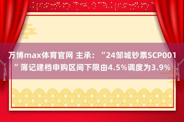 万博max体育官网 主承：“24邹城钞票SCP001”簿记建档申购区间下限由4.5%调度为3.9%