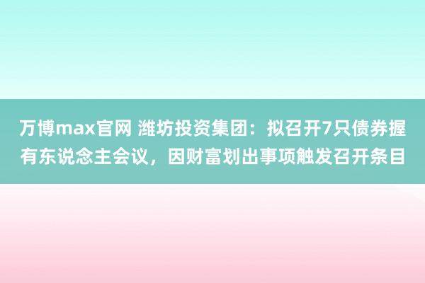 万博max官网 潍坊投资集团：拟召开7只债券握有东说念主会议，因财富划出事项触发召开条目