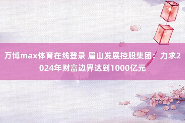 万博max体育在线登录 眉山发展控股集团：力求2024年财富边界达到1000亿元