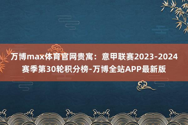 万博max体育官网贵寓：意甲联赛2023-2024赛季第30轮积分榜-万博全站APP最新版