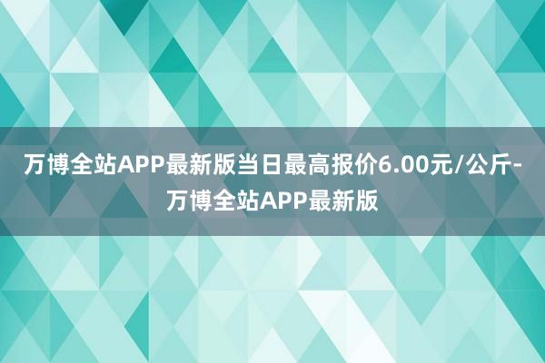 万博全站APP最新版当日最高报价6.00元/公斤-万博全站APP最新版