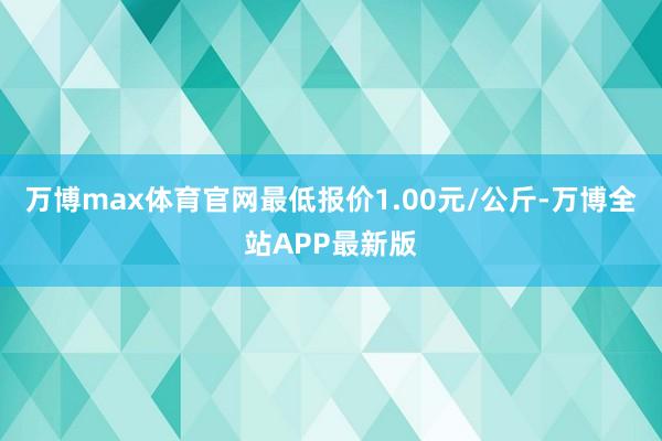万博max体育官网最低报价1.00元/公斤-万博全站APP最新版
