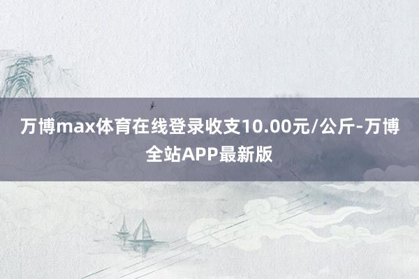 万博max体育在线登录收支10.00元/公斤-万博全站APP最新版