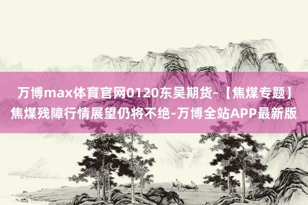 万博max体育官网0120东吴期货-【焦煤专题】焦煤残障行情展望仍将不绝-万博全站APP最新版