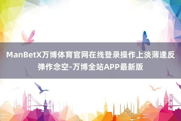 ManBetX万博体育官网在线登录操作上淡薄逢反弹作念空-万博全站APP最新版