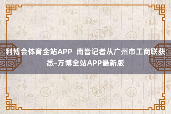 利博会体育全站APP  南皆记者从广州市工商联获悉-万博全站APP最新版