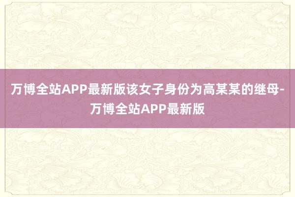 万博全站APP最新版该女子身份为高某某的继母-万博全站APP最新版