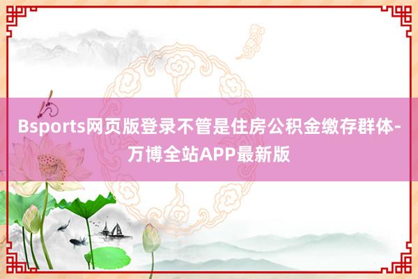 Bsports网页版登录不管是住房公积金缴存群体-万博全站APP最新版