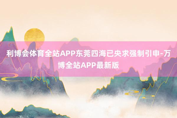 利博会体育全站APP东莞四海已央求强制引申-万博全站APP最新版