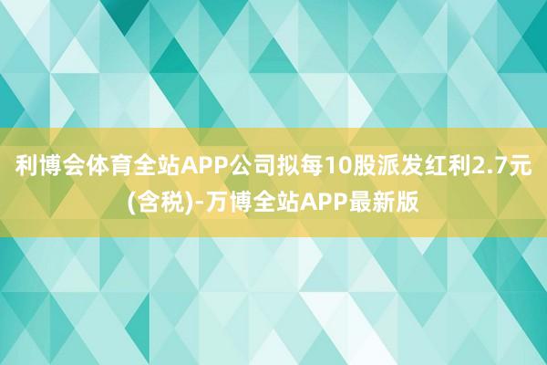 利博会体育全站APP公司拟每10股派发红利2.7元(含税)-万博全站APP最新版